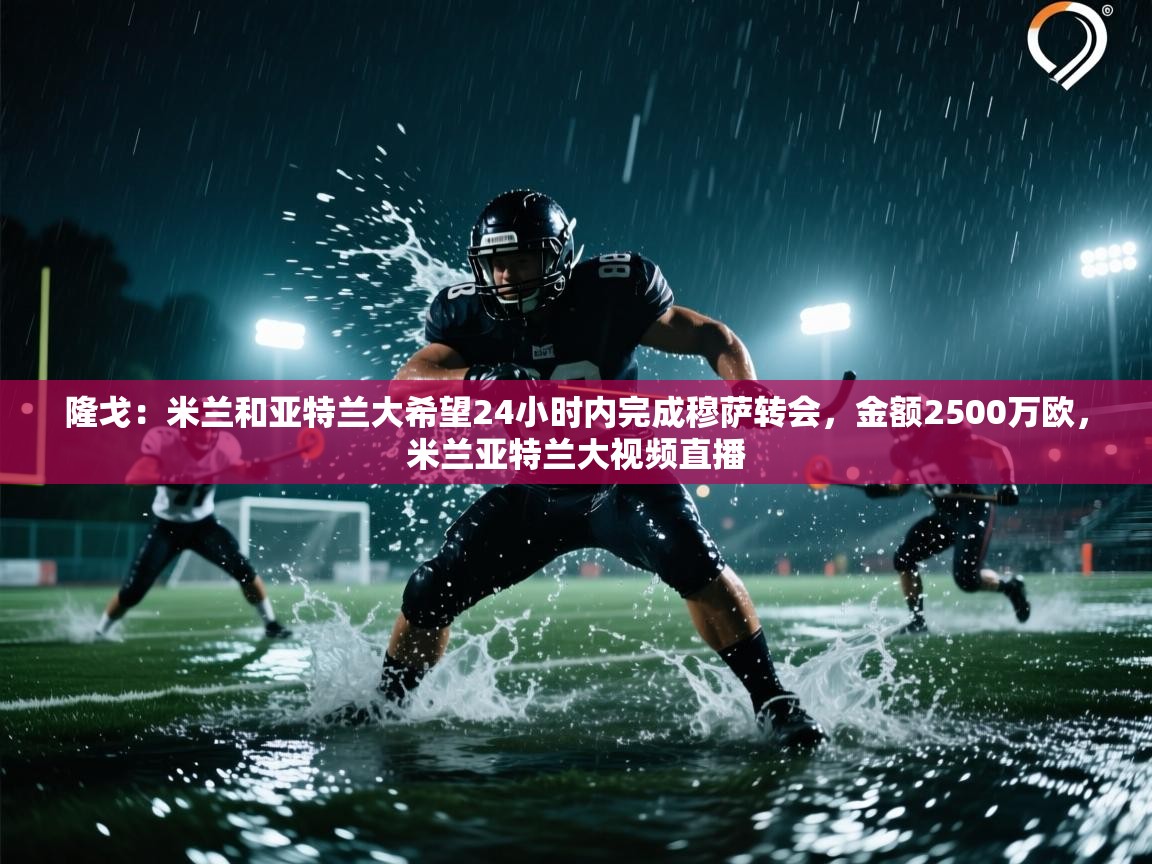 爱游体育直播app-隆戈:米兰和亚特兰大希望24小时内完成穆萨转会,金额2500万欧,米兰亚特兰大视频直播 第2张