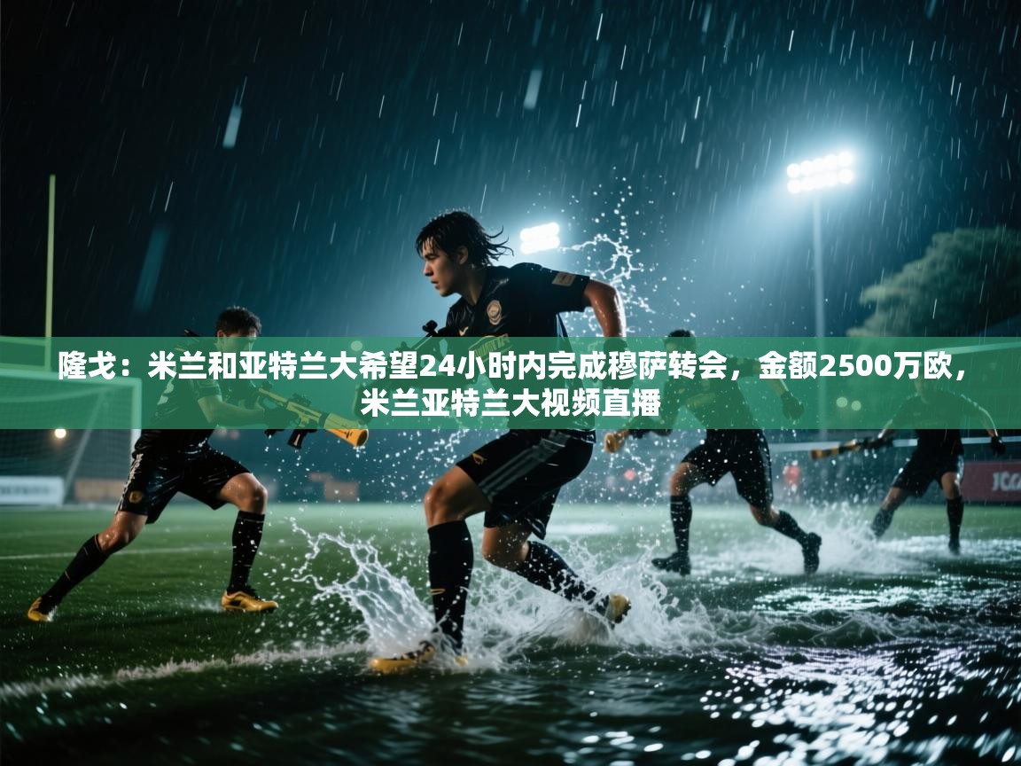 爱游体育直播app-隆戈:米兰和亚特兰大希望24小时内完成穆萨转会,金额2500万欧,米兰亚特兰大视频直播 第3张