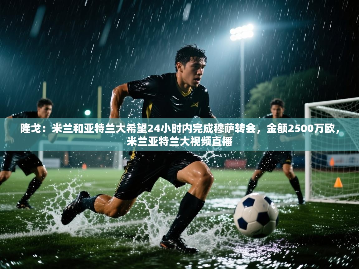 爱游体育直播app-隆戈:米兰和亚特兰大希望24小时内完成穆萨转会,金额2500万欧,米兰亚特兰大视频直播 第4张