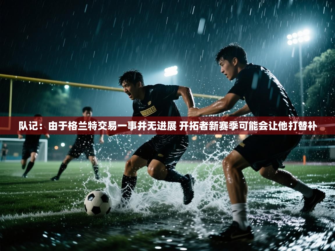 爱游戏体育在线登录-队记：由于格兰特交易一事并无进展 开拓者新赛季可能会让他打替补  第3张